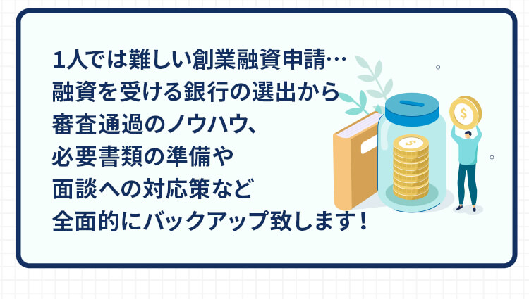 一人では難しい創業融資申請…融資を受ける銀行の選出から審査通過のノウハウ、必要書類の準備や面談への対応策など全面的にバックアップ致します！